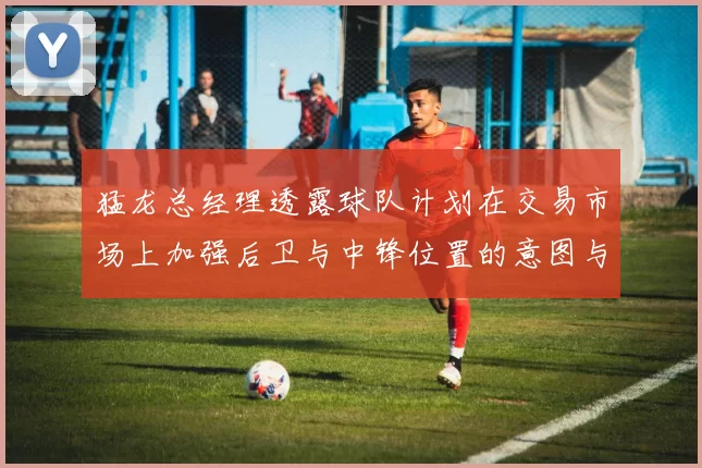 猛龙总经理透露球队计划在交易市场上加强后卫与中锋位置的意图与目标
