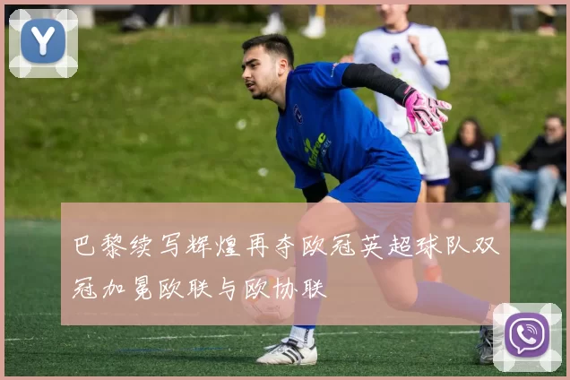 巴黎续写辉煌再夺欧冠英超球队双冠加冕欧联与欧协联