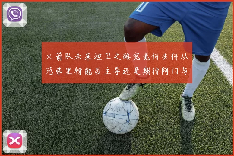 火箭队未来控卫之路究竟何去何从范弗里特能否主导还是期待阿门与谢泼德崛起