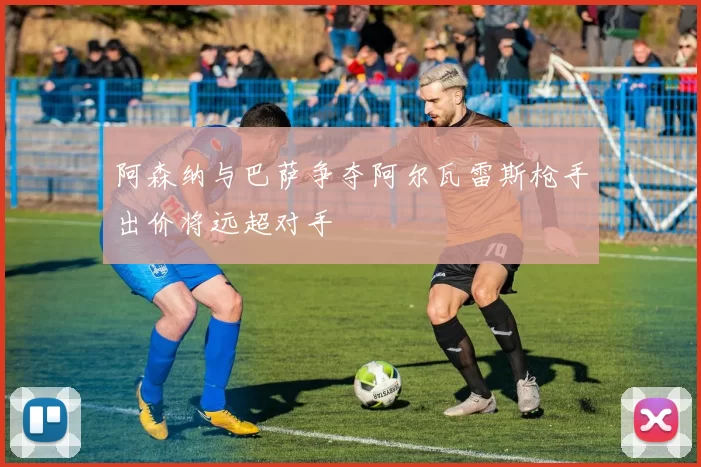 阿森纳与巴萨争夺阿尔瓦雷斯枪手出价将远超对手