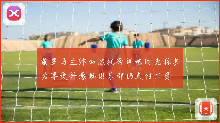 前罗马主帅回忆托蒂训练时光称其为享受并感慨俱乐部仍支付工资