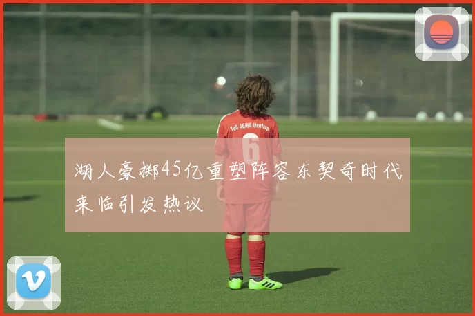 湖人豪掷45亿重塑阵容东契奇时代来临引发热议