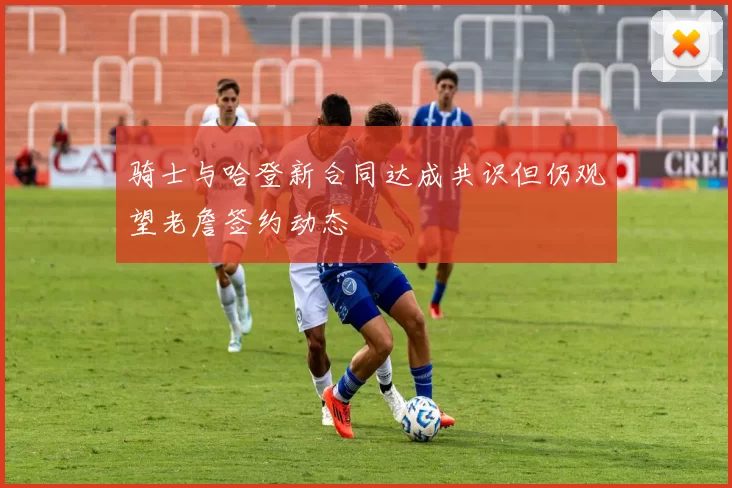 骑士与哈登新合同达成共识但仍观望老詹签约动态