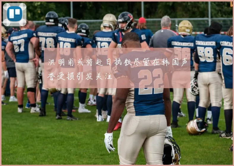 洪明甫或将赴日执教尽管在韩国声誉受损引发关注