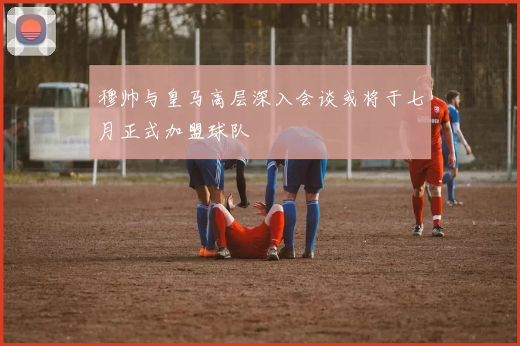 穆帅与皇马高层深入会谈或将于七月正式加盟球队