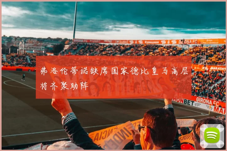 弗洛伦蒂诺缺席国家德比皇马高层将齐聚助阵