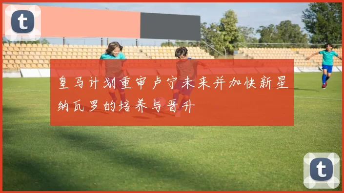皇马计划重审卢宁未来并加快新星纳瓦罗的培养与晋升