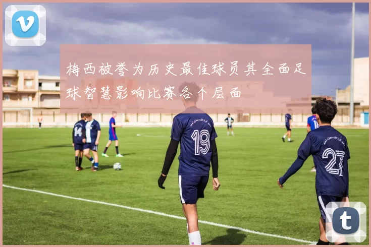 梅西被誉为历史最佳球员其全面足球智慧影响比赛各个层面