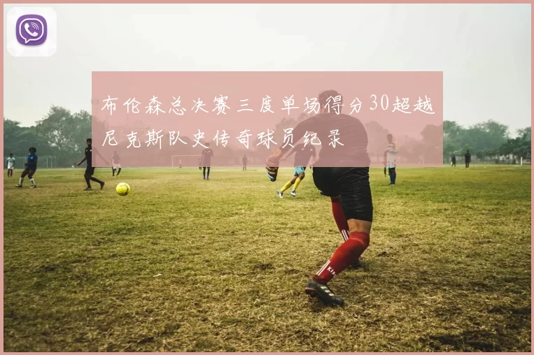 布伦森总决赛三度单场得分30超越尼克斯队史传奇球员纪录