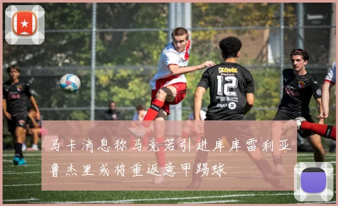 马卡消息称马竞若引进库库雷利亚鲁杰里或将重返意甲踢球
