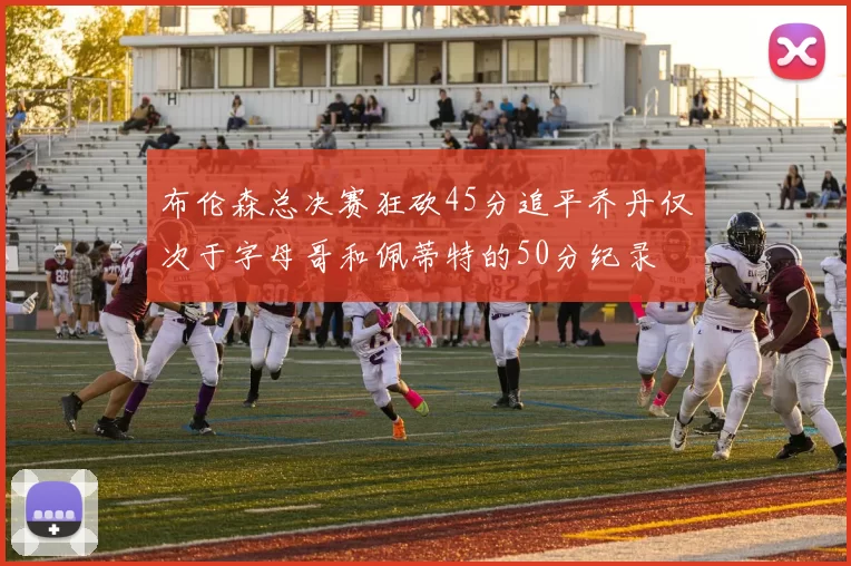 布伦森总决赛狂砍45分追平乔丹仅次于字母哥和佩蒂特的50分纪录
