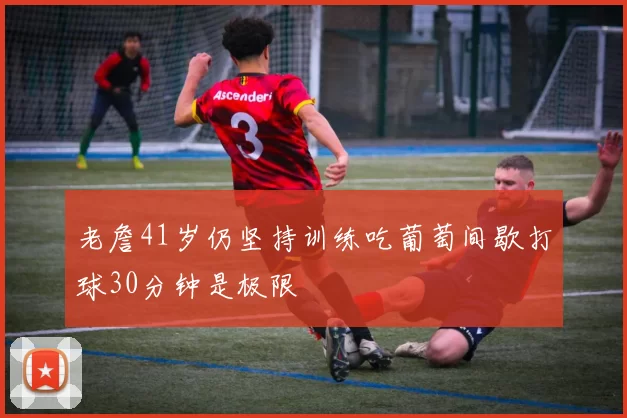 老詹41岁仍坚持训练吃葡萄间歇打球30分钟是极限