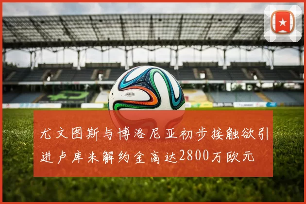 尤文图斯与博洛尼亚初步接触欲引进卢库米解约金高达2800万欧元