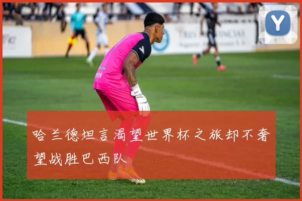 哈兰德坦言渴望世界杯之旅却不奢望战胜巴西队