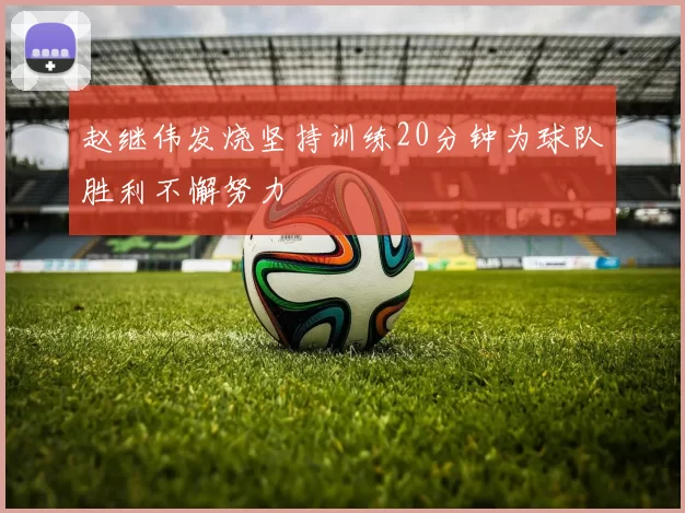 赵继伟发烧坚持训练20分钟为球队胜利不懈努力