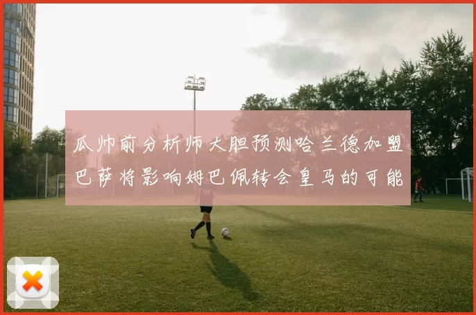 瓜帅前分析师大胆预测哈兰德加盟巴萨将影响姆巴佩转会皇马的可能性