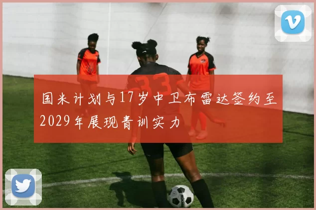 国米计划与17岁中卫布雷达签约至2029年展现青训实力