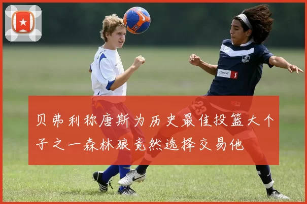 贝弗利称唐斯为历史最佳投篮大个子之一森林狼竟然选择交易他