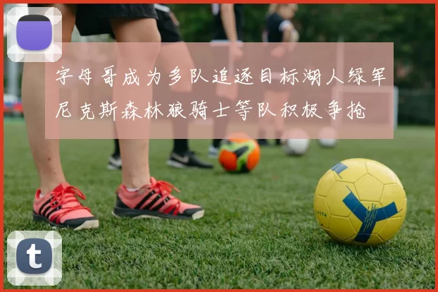 字母哥成为多队追逐目标湖人绿军尼克斯森林狼骑士等队积极争抢