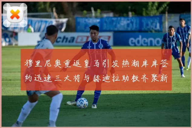 穆里尼奥重返皇马引发热潮库库签约迅速三大将与赫迪拉助教齐聚新阵容