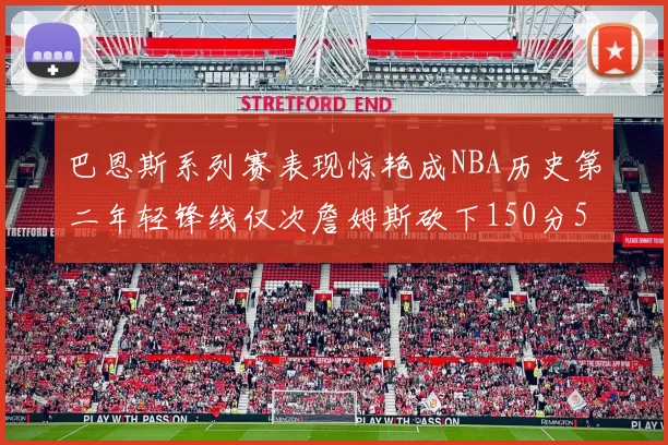 巴恩斯系列赛表现惊艳成NBA历史第二年轻锋线仅次詹姆斯砍下150分50助