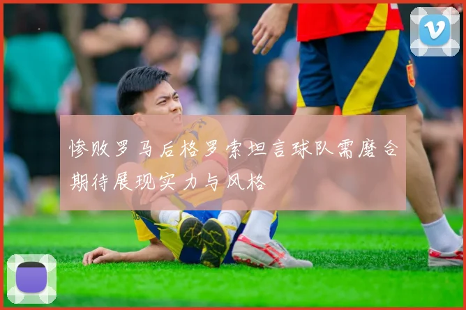 惨败罗马后格罗索坦言球队需磨合期待展现实力与风格